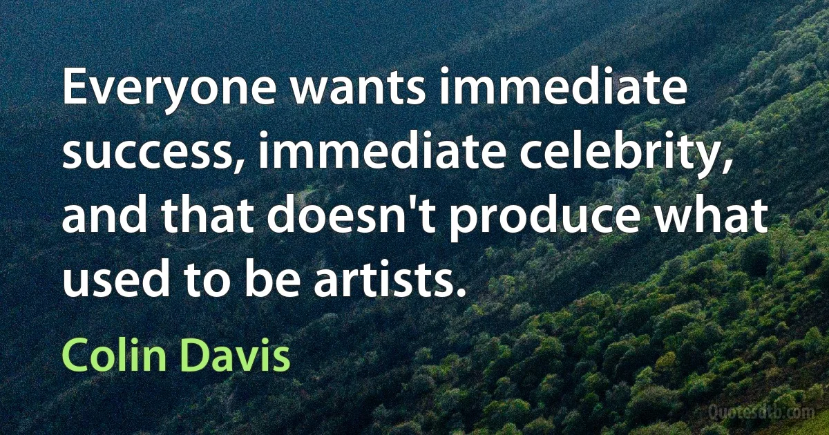 Everyone wants immediate success, immediate celebrity, and that doesn't produce what used to be artists. (Colin Davis)