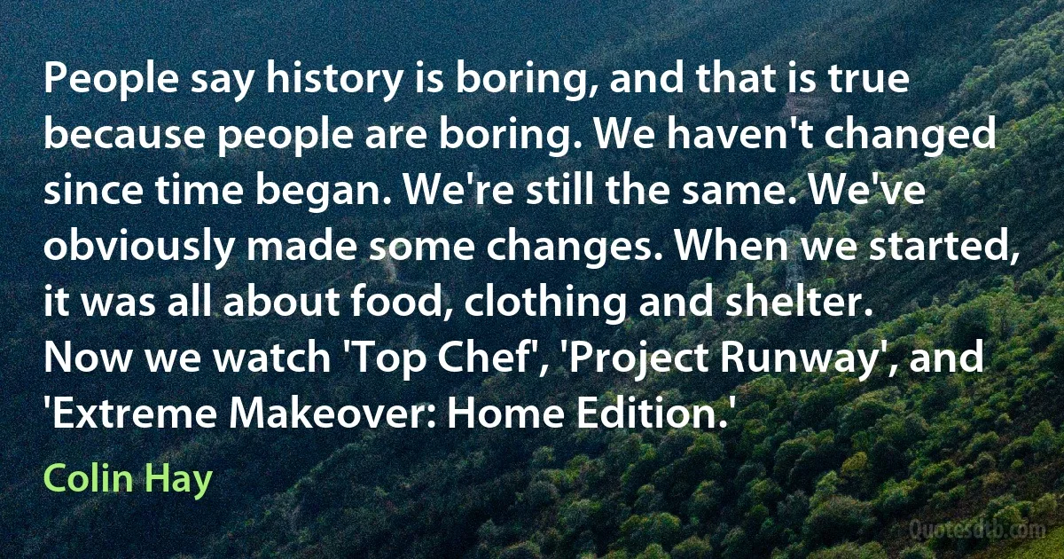 People say history is boring, and that is true because people are boring. We haven't changed since time began. We're still the same. We've obviously made some changes. When we started, it was all about food, clothing and shelter. Now we watch 'Top Chef', 'Project Runway', and 'Extreme Makeover: Home Edition.' (Colin Hay)