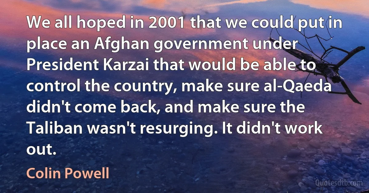 We all hoped in 2001 that we could put in place an Afghan government under President Karzai that would be able to control the country, make sure al-Qaeda didn't come back, and make sure the Taliban wasn't resurging. It didn't work out. (Colin Powell)