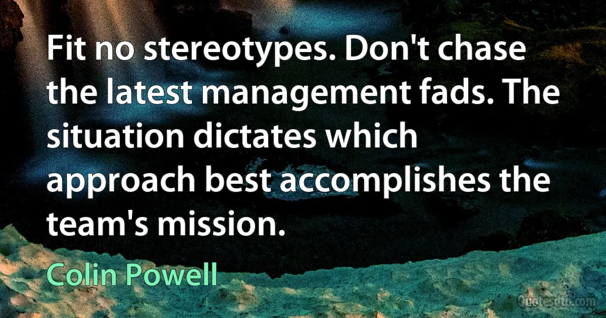 Fit no stereotypes. Don't chase the latest management fads. The situation dictates which approach best accomplishes the team's mission. (Colin Powell)