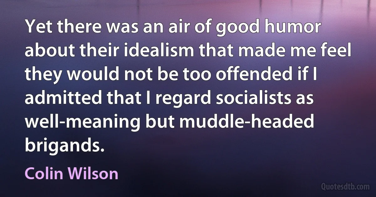 Yet there was an air of good humor about their idealism that made me feel they would not be too offended if I admitted that I regard socialists as well-meaning but muddle-headed brigands. (Colin Wilson)