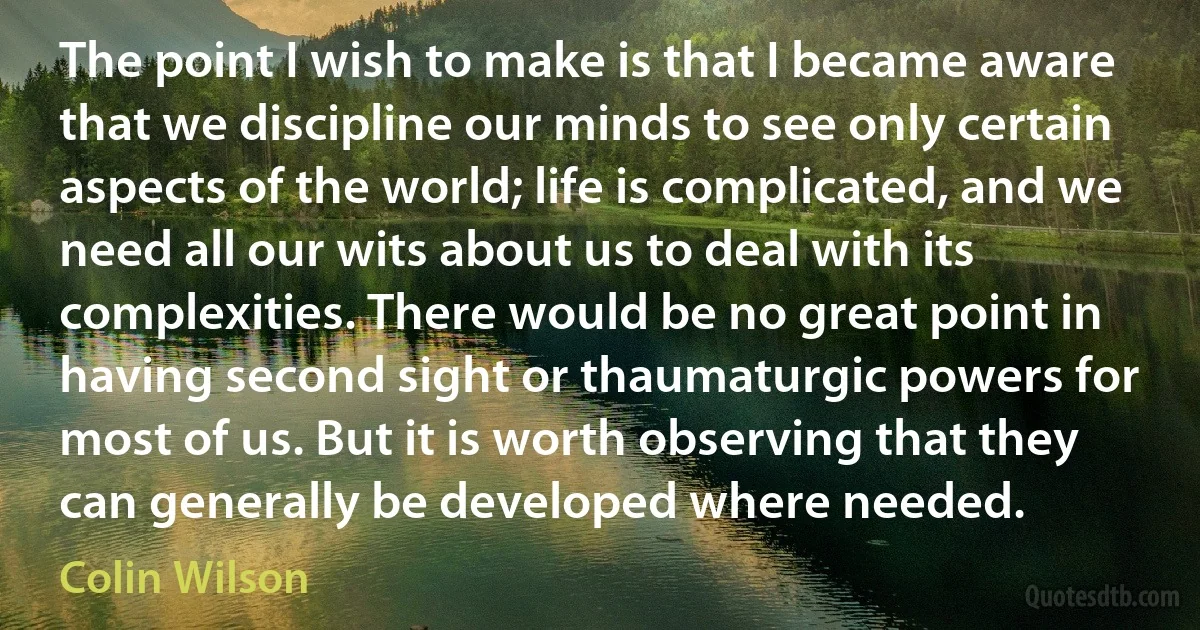 The point I wish to make is that I became aware that we discipline our minds to see only certain aspects of the world; life is complicated, and we need all our wits about us to deal with its complexities. There would be no great point in having second sight or thaumaturgic powers for most of us. But it is worth observing that they can generally be developed where needed. (Colin Wilson)