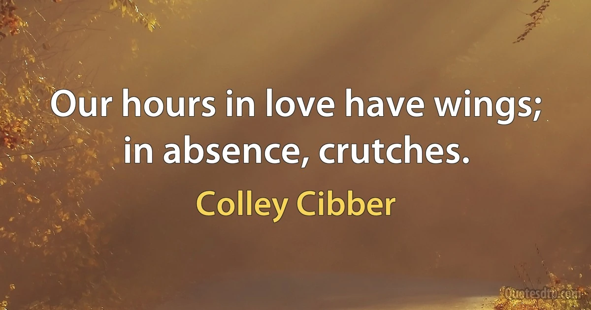 Our hours in love have wings; in absence, crutches. (Colley Cibber)