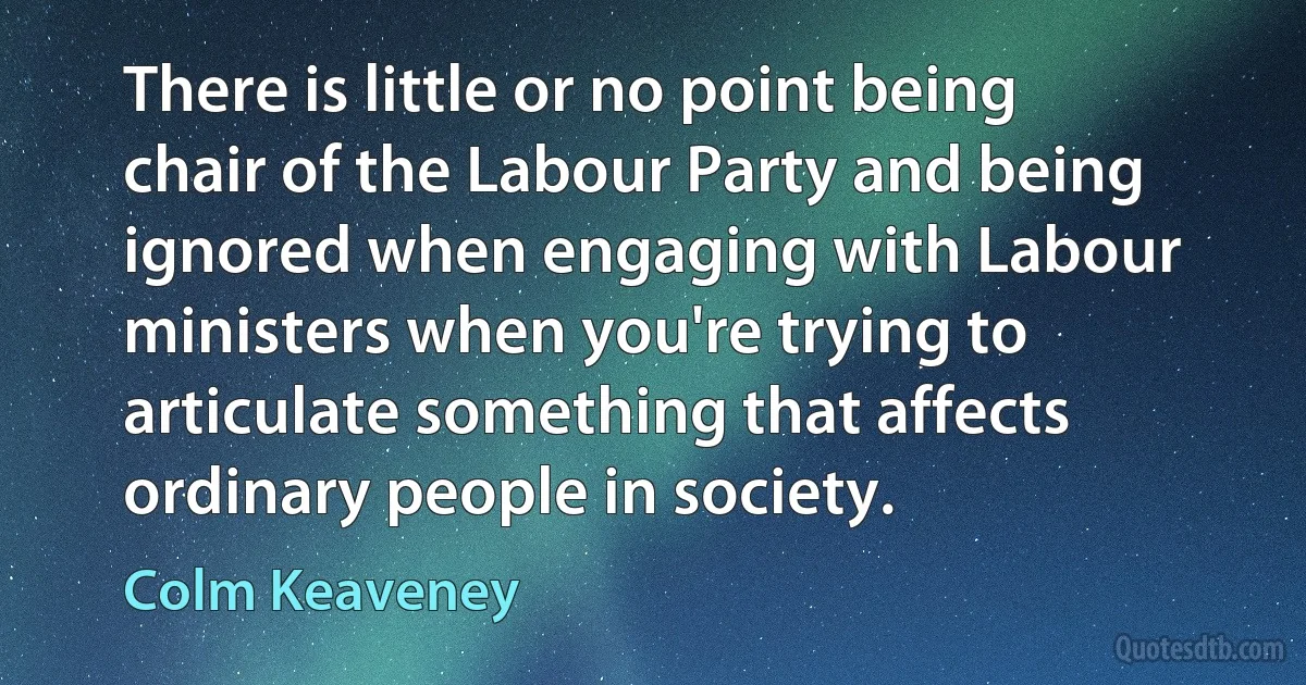 There is little or no point being chair of the Labour Party and being ignored when engaging with Labour ministers when you're trying to articulate something that affects ordinary people in society. (Colm Keaveney)