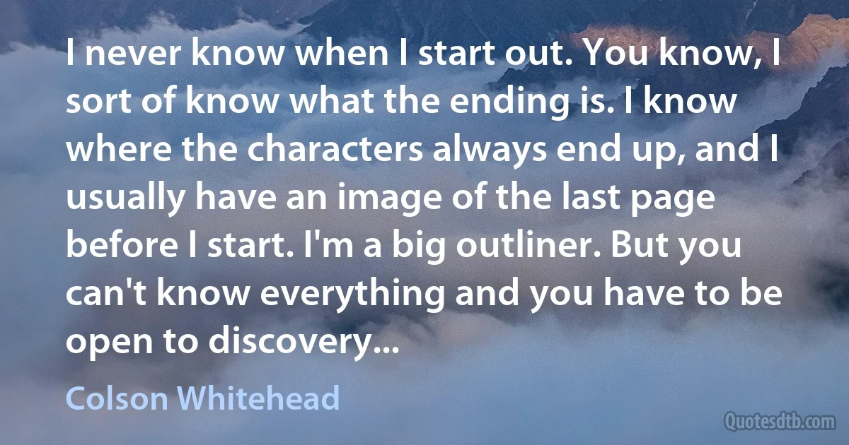 I never know when I start out. You know, I sort of know what the ending is. I know where the characters always end up, and I usually have an image of the last page before I start. I'm a big outliner. But you can't know everything and you have to be open to discovery... (Colson Whitehead)