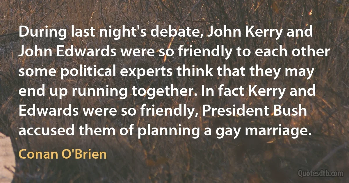 During last night's debate, John Kerry and John Edwards were so friendly to each other some political experts think that they may end up running together. In fact Kerry and Edwards were so friendly, President Bush accused them of planning a gay marriage. (Conan O'Brien)