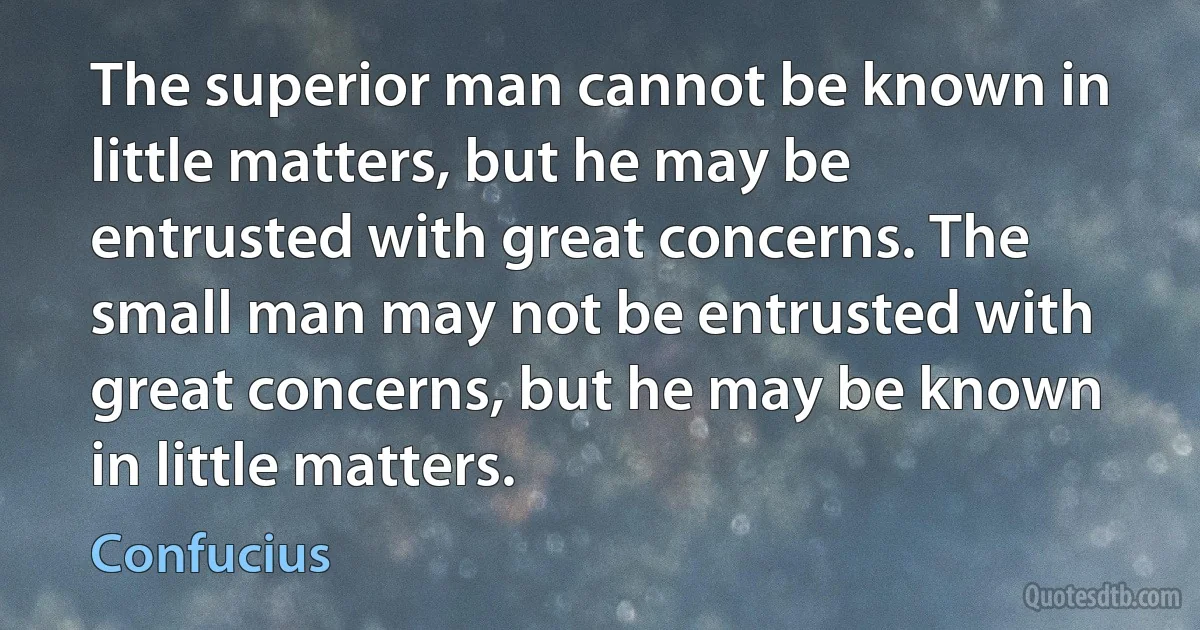 The superior man cannot be known in little matters, but he may be entrusted with great concerns. The small man may not be entrusted with great concerns, but he may be known in little matters. (Confucius)