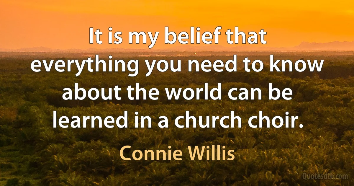 It is my belief that everything you need to know about the world can be learned in a church choir. (Connie Willis)