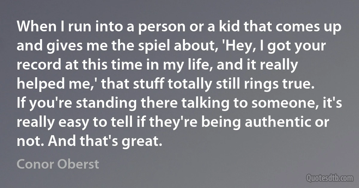 When I run into a person or a kid that comes up and gives me the spiel about, 'Hey, I got your record at this time in my life, and it really helped me,' that stuff totally still rings true. If you're standing there talking to someone, it's really easy to tell if they're being authentic or not. And that's great. (Conor Oberst)