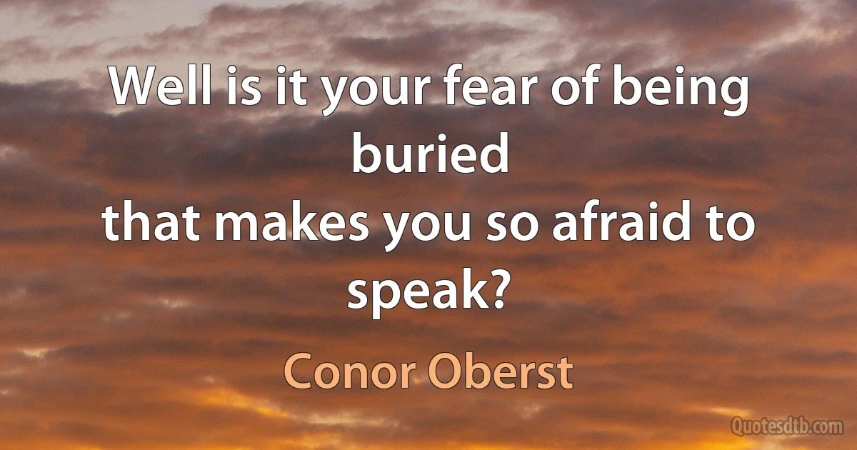 Well is it your fear of being buried
that makes you so afraid to speak? (Conor Oberst)