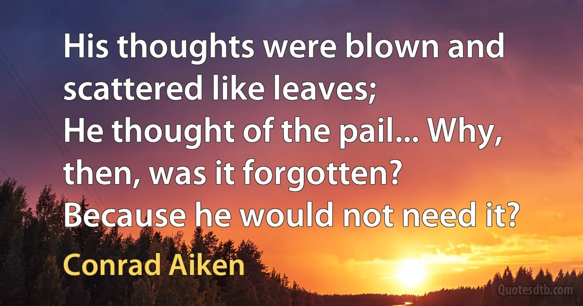 His thoughts were blown and scattered like leaves;
He thought of the pail... Why, then, was it forgotten?
Because he would not need it? (Conrad Aiken)