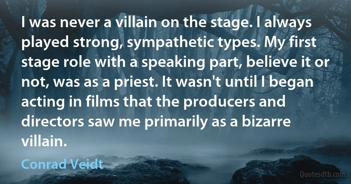 I was never a villain on the stage. I always played strong, sympathetic types. My first stage role with a speaking part, believe it or not, was as a priest. It wasn't until I began acting in films that the producers and directors saw me primarily as a bizarre villain. (Conrad Veidt)