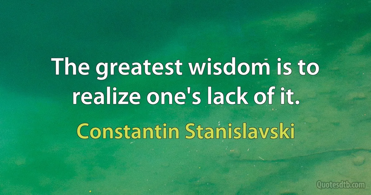 The greatest wisdom is to realize one's lack of it. (Constantin Stanislavski)