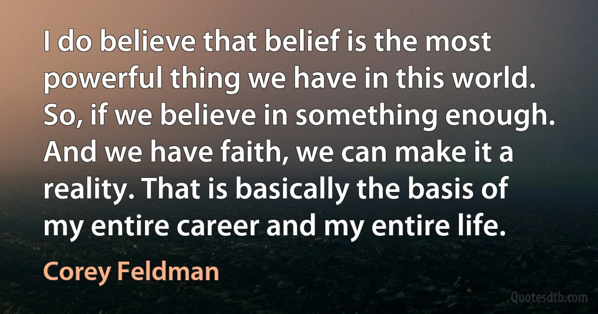 I do believe that belief is the most powerful thing we have in this world. So, if we believe in something enough. And we have faith, we can make it a reality. That is basically the basis of my entire career and my entire life. (Corey Feldman)