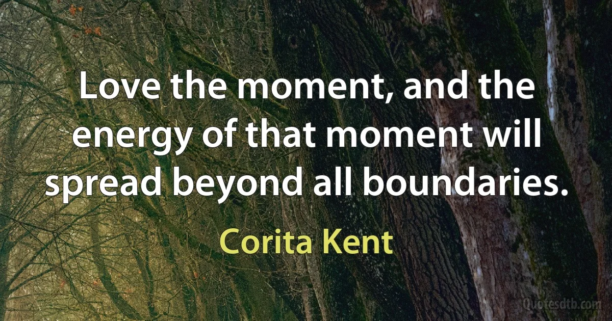 Love the moment, and the energy of that moment will spread beyond all boundaries. (Corita Kent)