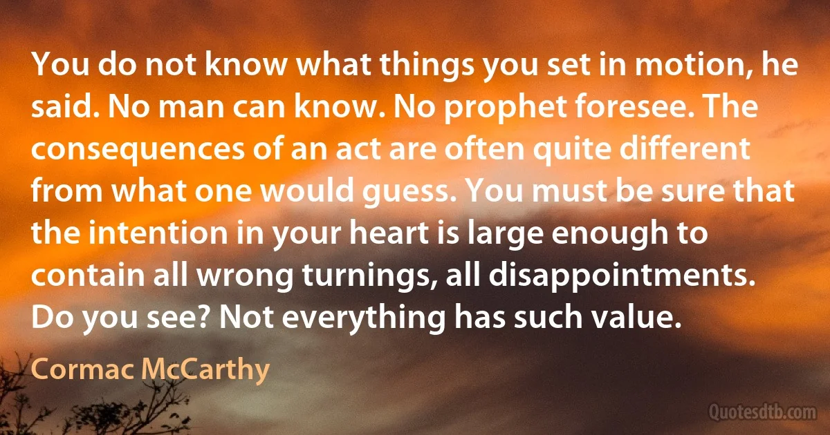 You do not know what things you set in motion, he said. No man can know. No prophet foresee. The consequences of an act are often quite different from what one would guess. You must be sure that the intention in your heart is large enough to contain all wrong turnings, all disappointments. Do you see? Not everything has such value. (Cormac McCarthy)