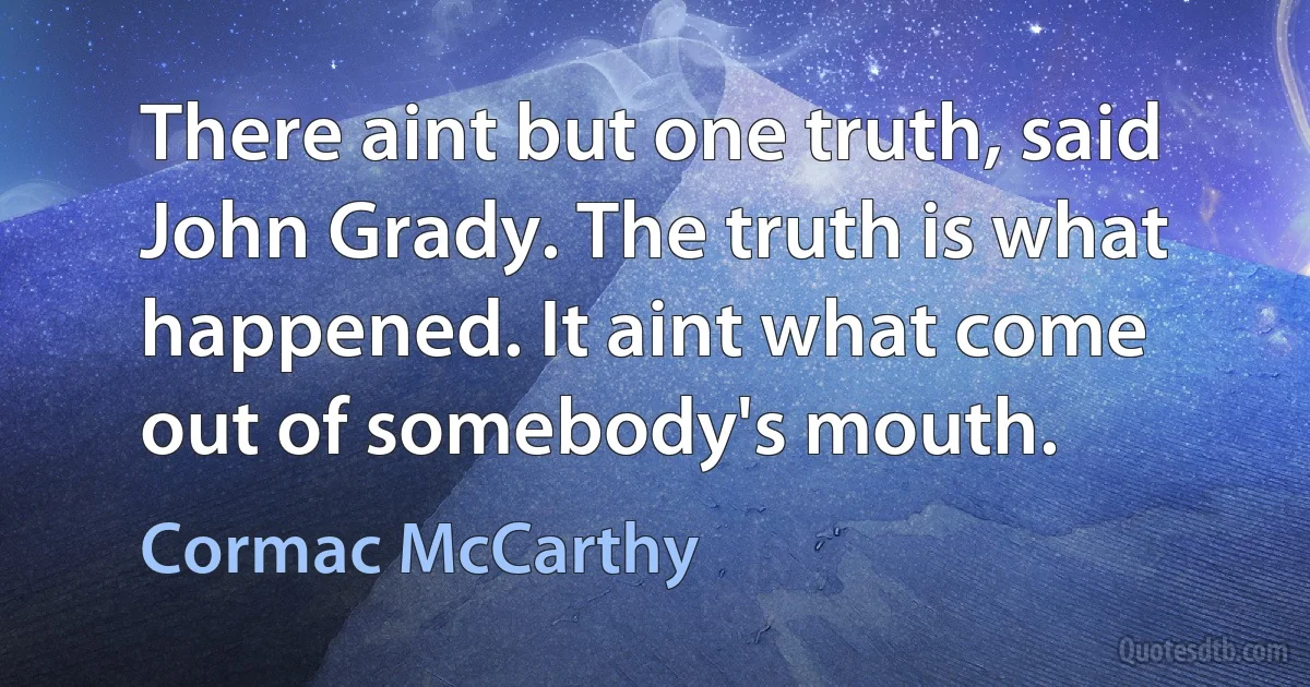 There aint but one truth, said John Grady. The truth is what happened. It aint what come out of somebody's mouth. (Cormac McCarthy)