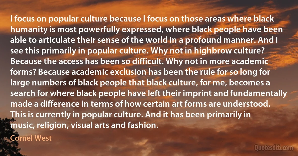 I focus on popular culture because I focus on those areas where black humanity is most powerfully expressed, where black people have been able to articulate their sense of the world in a profound manner. And I see this primarily in popular culture. Why not in highbrow culture? Because the access has been so difficult. Why not in more academic forms? Because academic exclusion has been the rule for so long for large numbers of black people that black culture, for me, becomes a search for where black people have left their imprint and fundamentally made a difference in terms of how certain art forms are understood. This is currently in popular culture. And it has been primarily in music, religion, visual arts and fashion. (Cornel West)