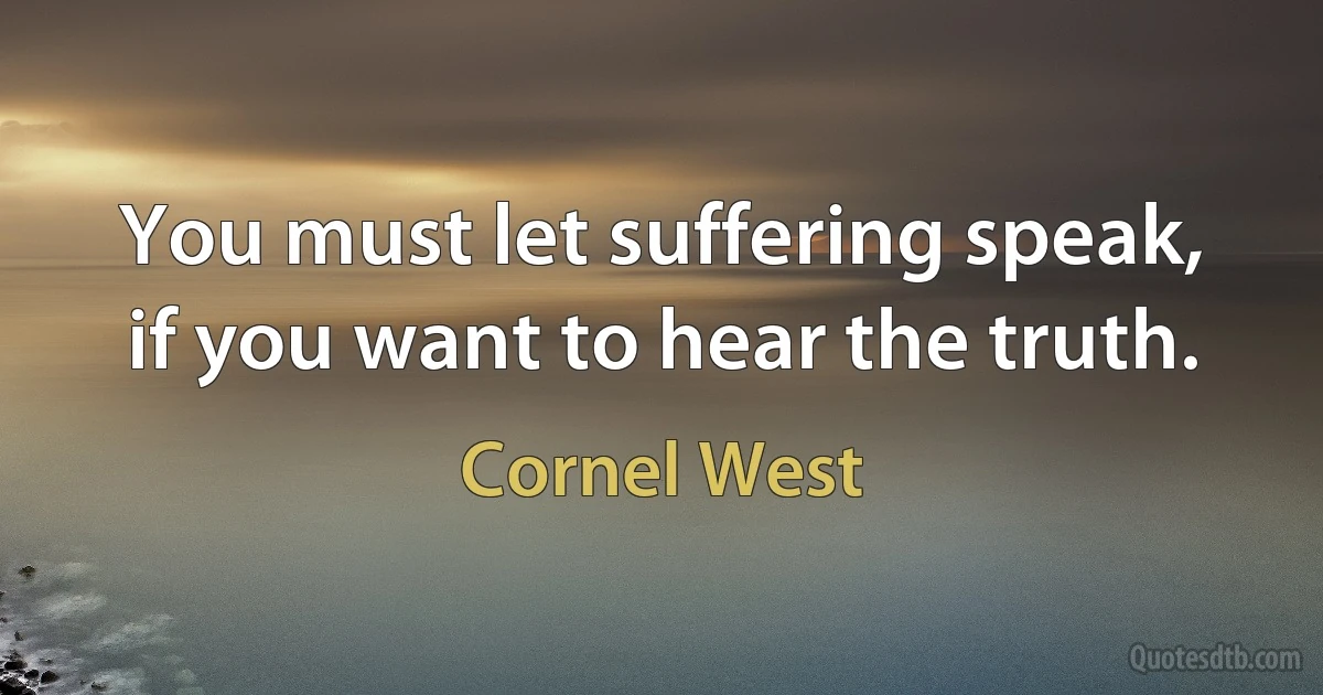 You must let suffering speak, if you want to hear the truth. (Cornel West)