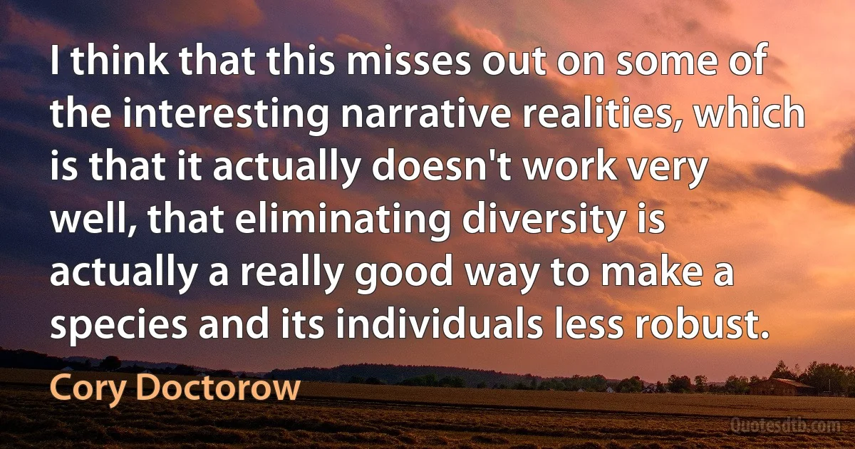 I think that this misses out on some of the interesting narrative realities, which is that it actually doesn't work very well, that eliminating diversity is actually a really good way to make a species and its individuals less robust. (Cory Doctorow)