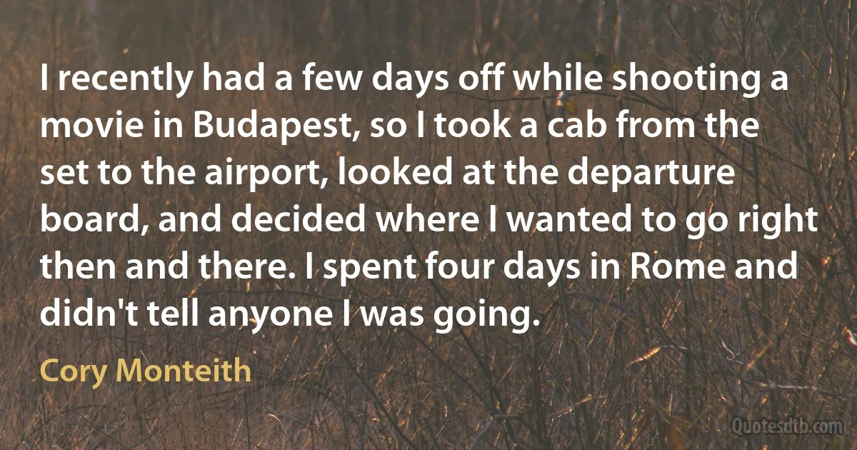 I recently had a few days off while shooting a movie in Budapest, so I took a cab from the set to the airport, looked at the departure board, and decided where I wanted to go right then and there. I spent four days in Rome and didn't tell anyone I was going. (Cory Monteith)