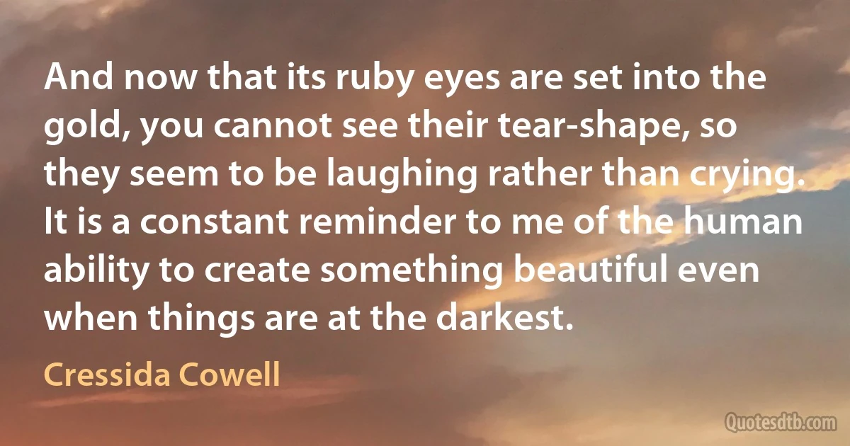 And now that its ruby eyes are set into the gold, you cannot see their tear-shape, so they seem to be laughing rather than crying. It is a constant reminder to me of the human ability to create something beautiful even when things are at the darkest. (Cressida Cowell)