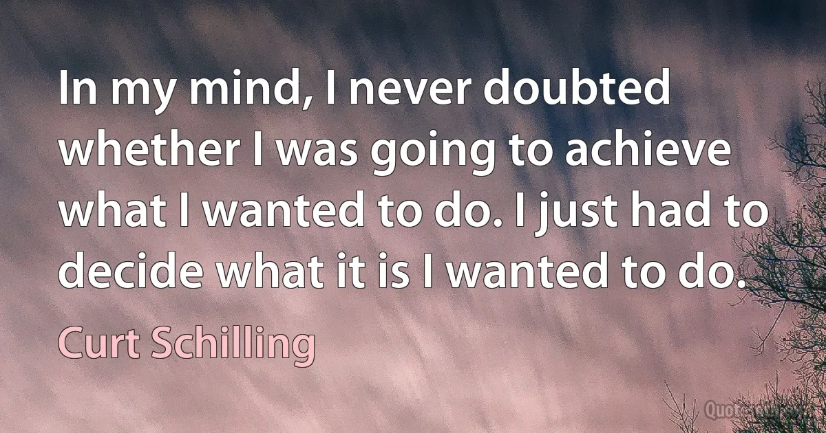 In my mind, I never doubted whether I was going to achieve what I wanted to do. I just had to decide what it is I wanted to do. (Curt Schilling)