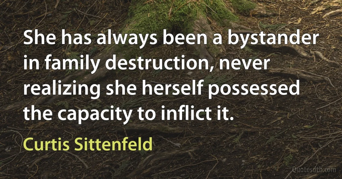 She has always been a bystander in family destruction, never realizing she herself possessed the capacity to inflict it. (Curtis Sittenfeld)