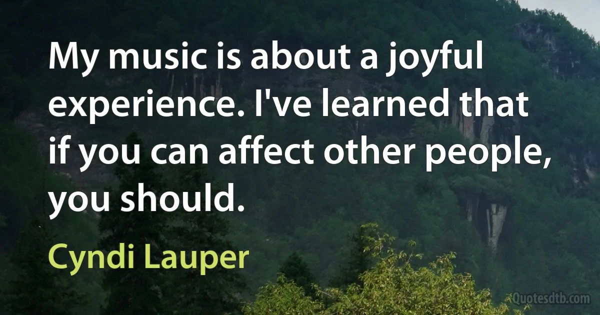 My music is about a joyful experience. I've learned that if you can affect other people, you should. (Cyndi Lauper)