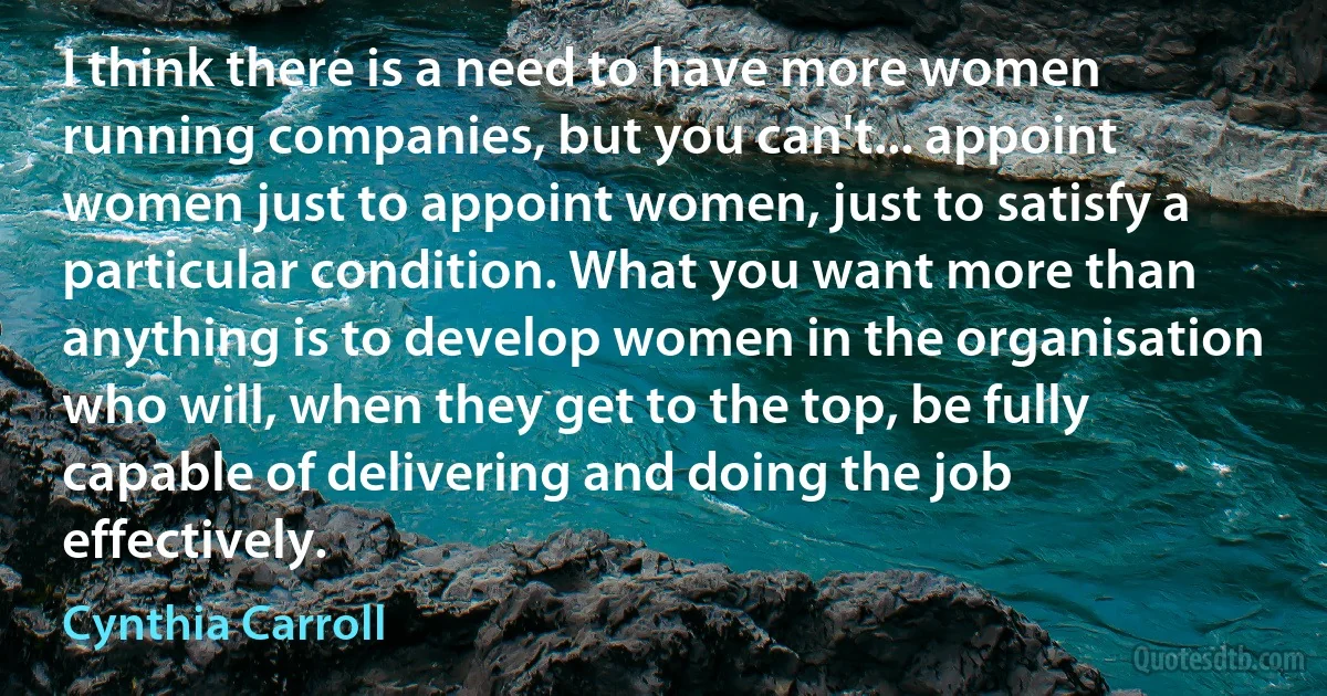 I think there is a need to have more women running companies, but you can't... appoint women just to appoint women, just to satisfy a particular condition. What you want more than anything is to develop women in the organisation who will, when they get to the top, be fully capable of delivering and doing the job effectively. (Cynthia Carroll)