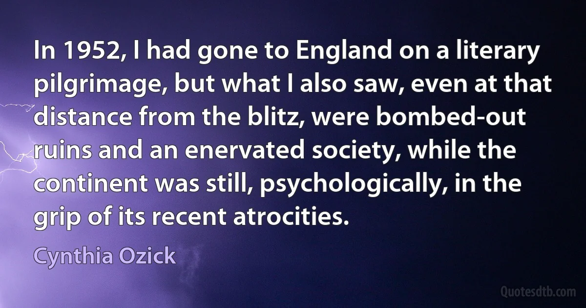 In 1952, I had gone to England on a literary pilgrimage, but what I also saw, even at that distance from the blitz, were bombed-out ruins and an enervated society, while the continent was still, psychologically, in the grip of its recent atrocities. (Cynthia Ozick)