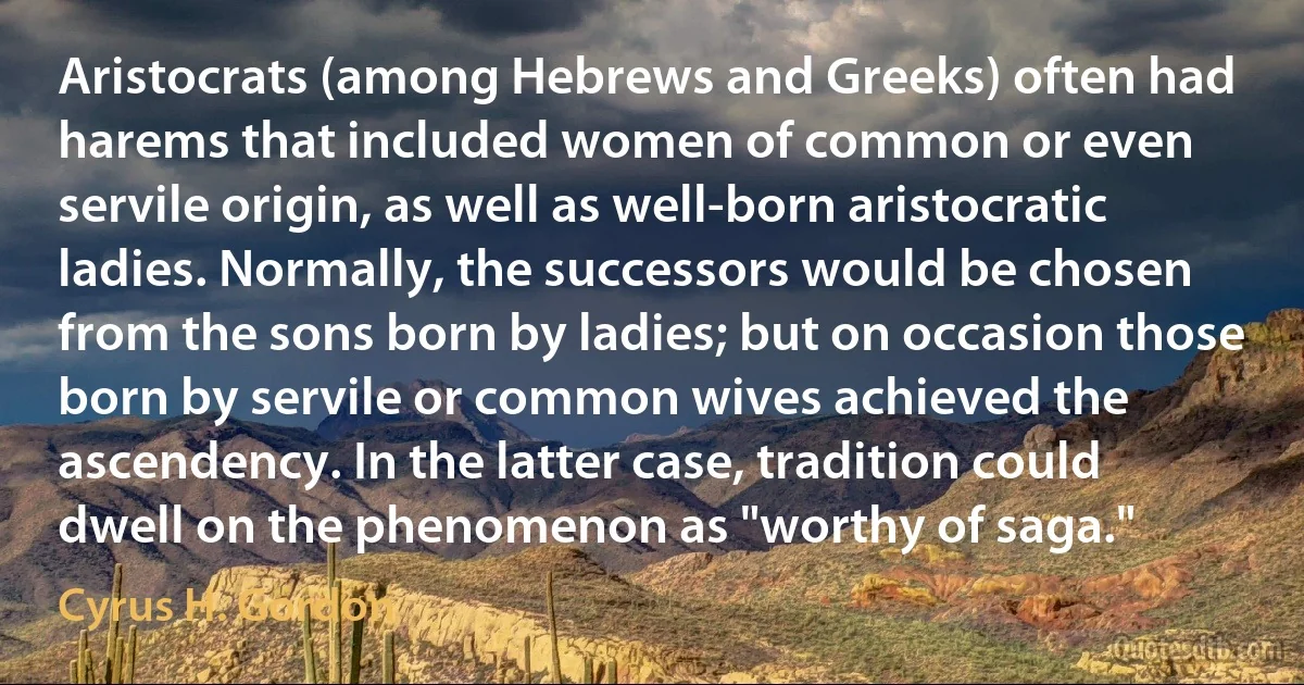 Aristocrats (among Hebrews and Greeks) often had harems that included women of common or even servile origin, as well as well-born aristocratic ladies. Normally, the successors would be chosen from the sons born by ladies; but on occasion those born by servile or common wives achieved the ascendency. In the latter case, tradition could dwell on the phenomenon as "worthy of saga." (Cyrus H. Gordon)