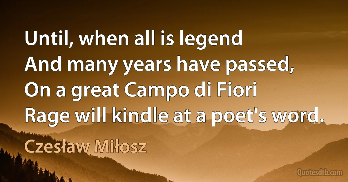 Until, when all is legend
And many years have passed,
On a great Campo di Fiori
Rage will kindle at a poet's word. (Czesław Miłosz)