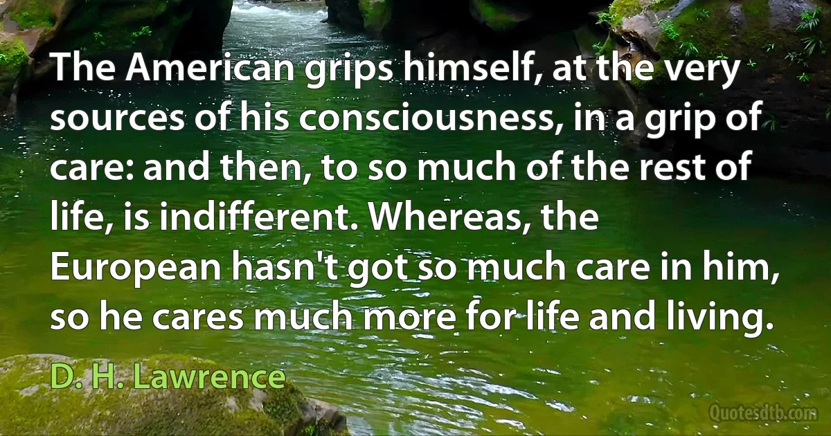 The American grips himself, at the very sources of his consciousness, in a grip of care: and then, to so much of the rest of life, is indifferent. Whereas, the European hasn't got so much care in him, so he cares much more for life and living. (D. H. Lawrence)