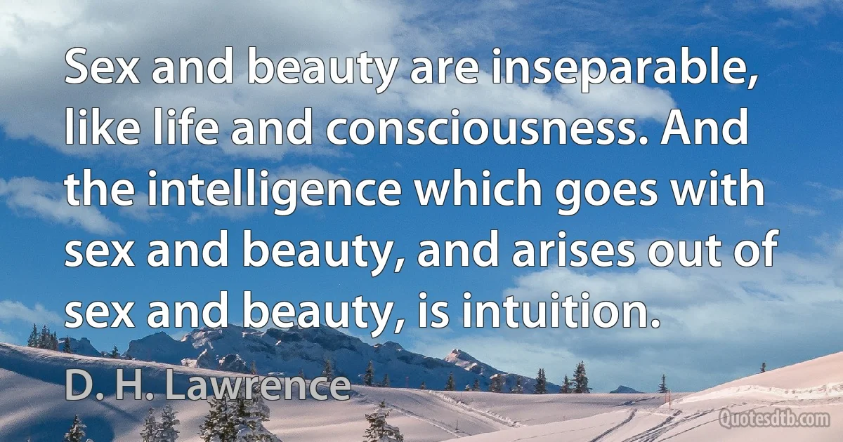 Sex and beauty are inseparable, like life and consciousness. And the intelligence which goes with sex and beauty, and arises out of sex and beauty, is intuition. (D. H. Lawrence)