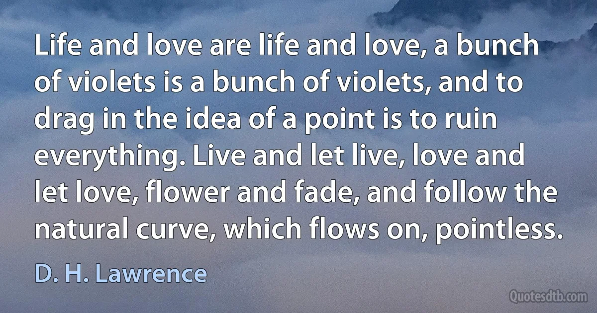 Life and love are life and love, a bunch of violets is a bunch of violets, and to drag in the idea of a point is to ruin everything. Live and let live, love and let love, flower and fade, and follow the natural curve, which flows on, pointless. (D. H. Lawrence)