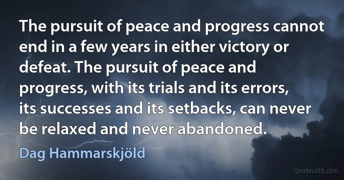 The pursuit of peace and progress cannot end in a few years in either victory or defeat. The pursuit of peace and progress, with its trials and its errors, its successes and its setbacks, can never be relaxed and never abandoned. (Dag Hammarskjöld)