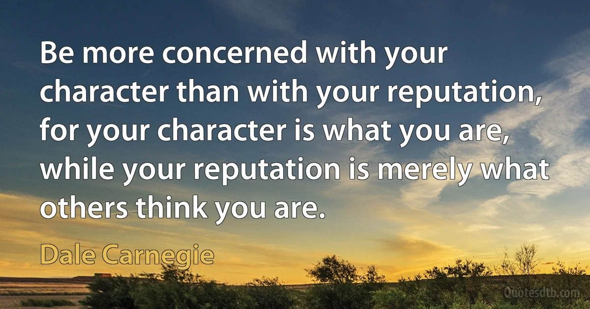 Be more concerned with your character than with your reputation, for your character is what you are, while your reputation is merely what others think you are. (Dale Carnegie)