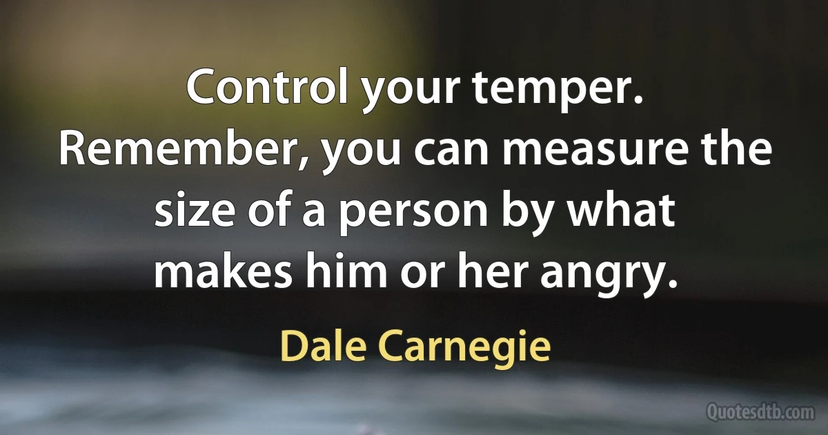 Control your temper. Remember, you can measure the size of a person by what makes him or her angry. (Dale Carnegie)