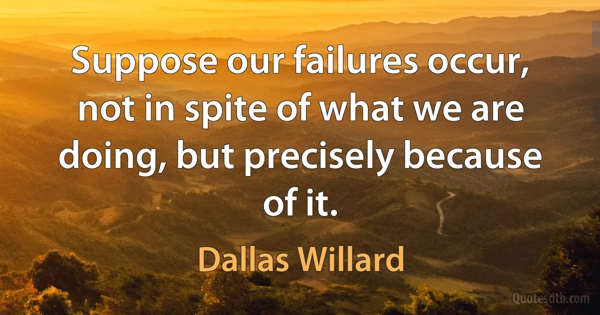 Suppose our failures occur, not in spite of what we are doing, but precisely because of it. (Dallas Willard)