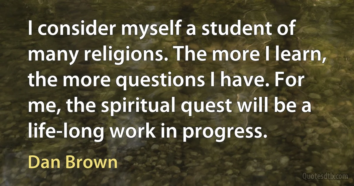 I consider myself a student of many religions. The more I learn, the more questions I have. For me, the spiritual quest will be a life-long work in progress. (Dan Brown)