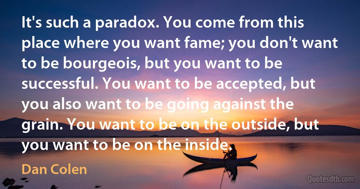 It's such a paradox. You come from this place where you want fame; you don't want to be bourgeois, but you want to be successful. You want to be accepted, but you also want to be going against the grain. You want to be on the outside, but you want to be on the inside. (Dan Colen)