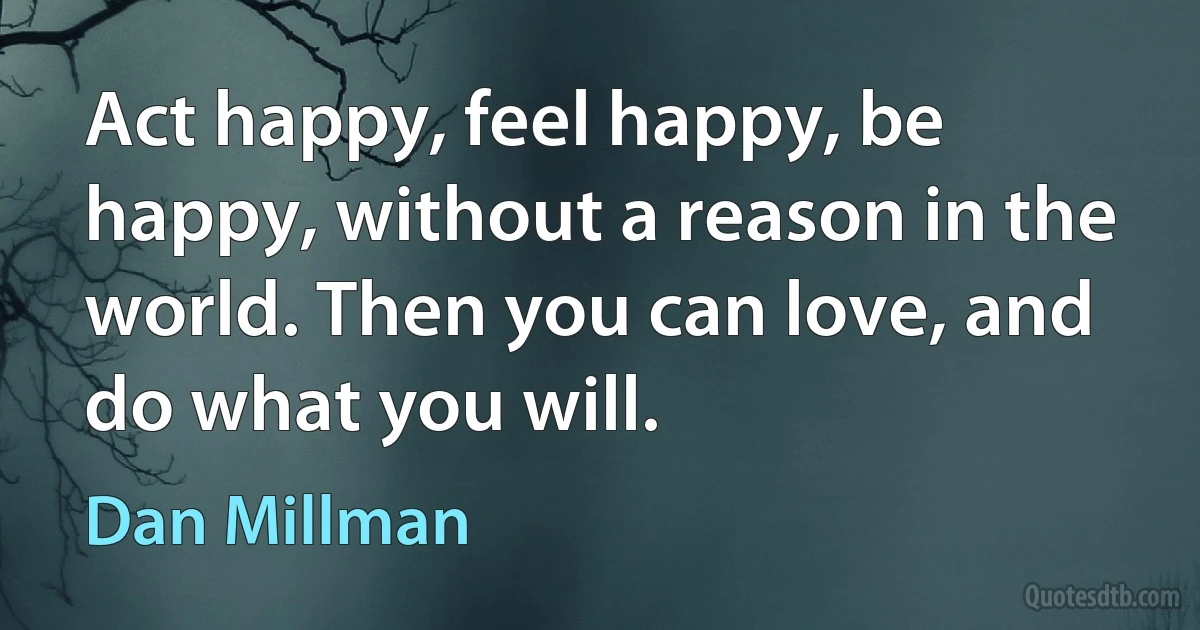 Act happy, feel happy, be happy, without a reason in the world. Then you can love, and do what you will. (Dan Millman)