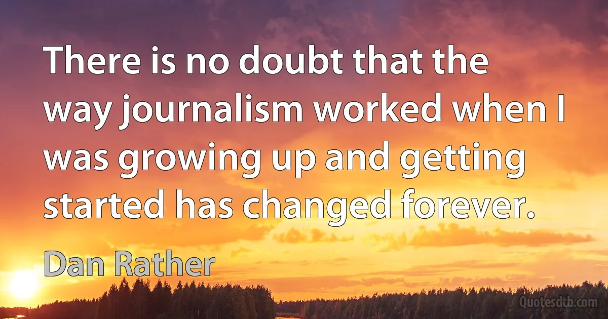 There is no doubt that the way journalism worked when I was growing up and getting started has changed forever. (Dan Rather)