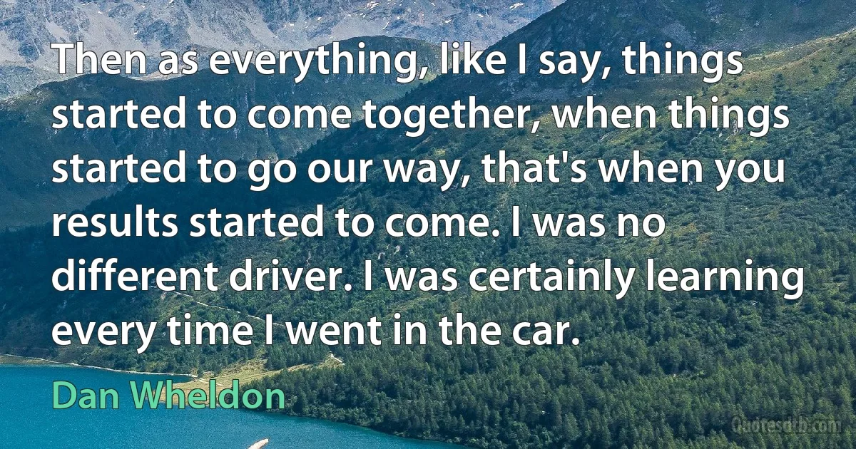 Then as everything, like I say, things started to come together, when things started to go our way, that's when you results started to come. I was no different driver. I was certainly learning every time I went in the car. (Dan Wheldon)