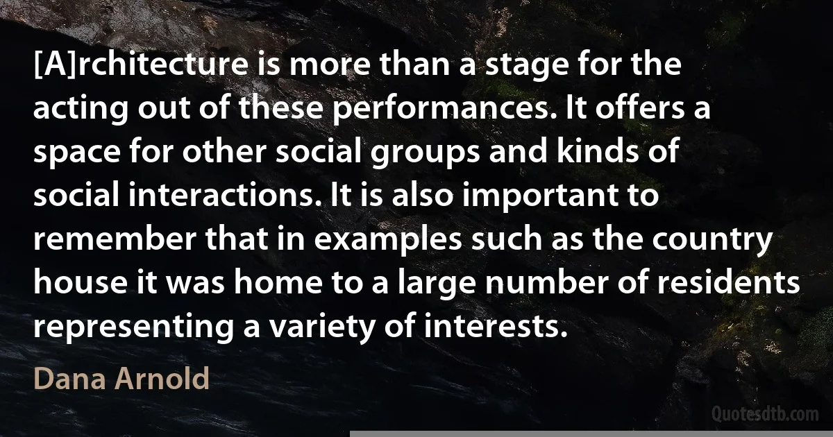 [A]rchitecture is more than a stage for the acting out of these performances. It offers a space for other social groups and kinds of social interactions. It is also important to remember that in examples such as the country house it was home to a large number of residents representing a variety of interests. (Dana Arnold)