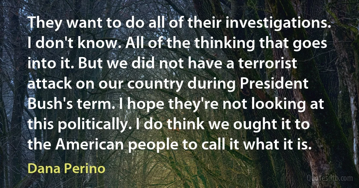 They want to do all of their investigations. I don't know. All of the thinking that goes into it. But we did not have a terrorist attack on our country during President Bush's term. I hope they're not looking at this politically. I do think we ought it to the American people to call it what it is. (Dana Perino)