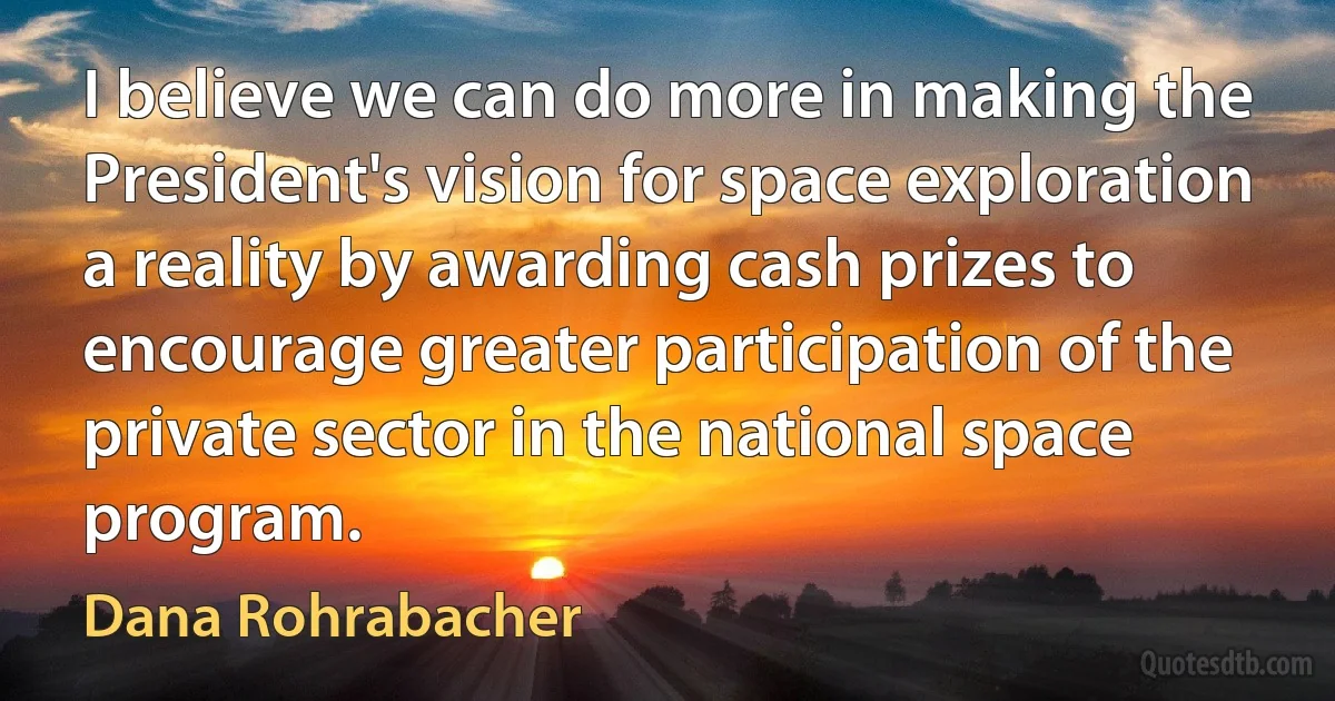 I believe we can do more in making the President's vision for space exploration a reality by awarding cash prizes to encourage greater participation of the private sector in the national space program. (Dana Rohrabacher)