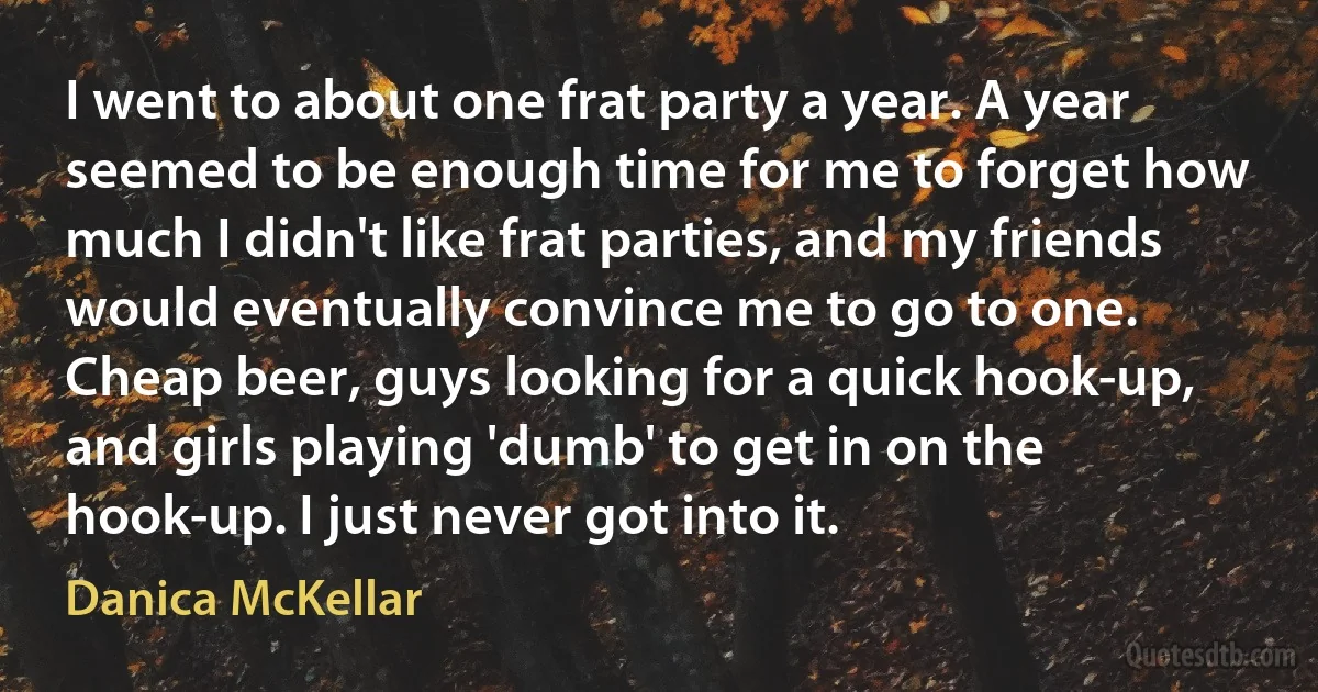 I went to about one frat party a year. A year seemed to be enough time for me to forget how much I didn't like frat parties, and my friends would eventually convince me to go to one. Cheap beer, guys looking for a quick hook-up, and girls playing 'dumb' to get in on the hook-up. I just never got into it. (Danica McKellar)