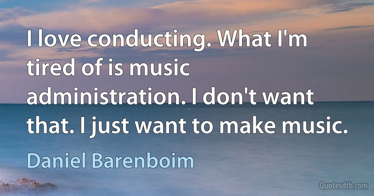 I love conducting. What I'm tired of is music administration. I don't want that. I just want to make music. (Daniel Barenboim)